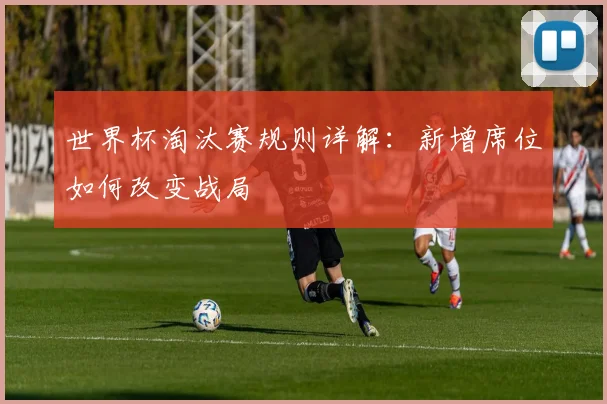世界杯淘汰赛规则详解：新增席位如何改变战局