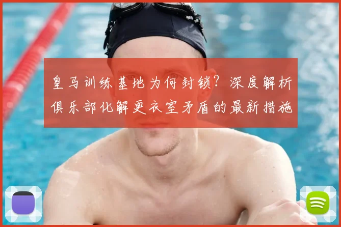 皇马训练基地为何封锁？深度解析俱乐部化解更衣室矛盾的最新措施