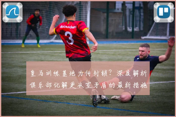 皇马训练基地为何封锁？深度解析俱乐部化解更衣室矛盾的最新措施