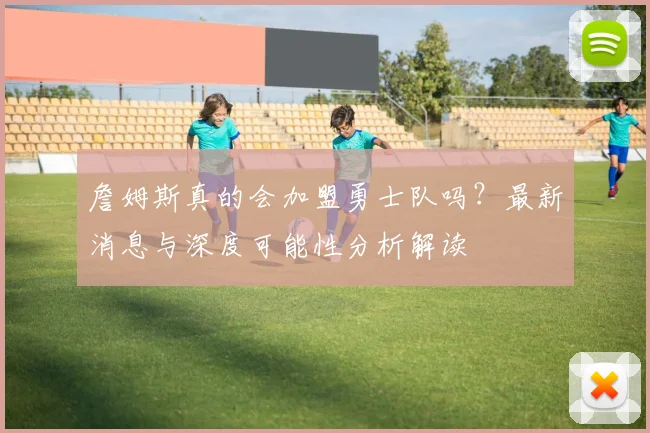 詹姆斯真的会加盟勇士队吗？最新消息与深度可能性分析解读