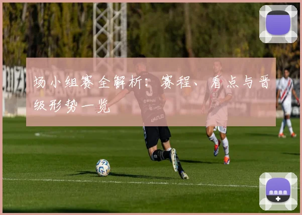 场小组赛全解析：赛程、看点与晋级形势一览