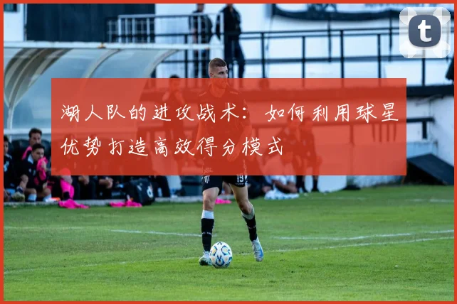 湖人队的进攻战术：如何利用球星优势打造高效得分模式