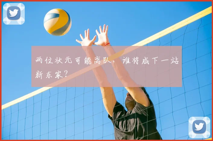 两位状元可能离队,谁将成下一站新东家?