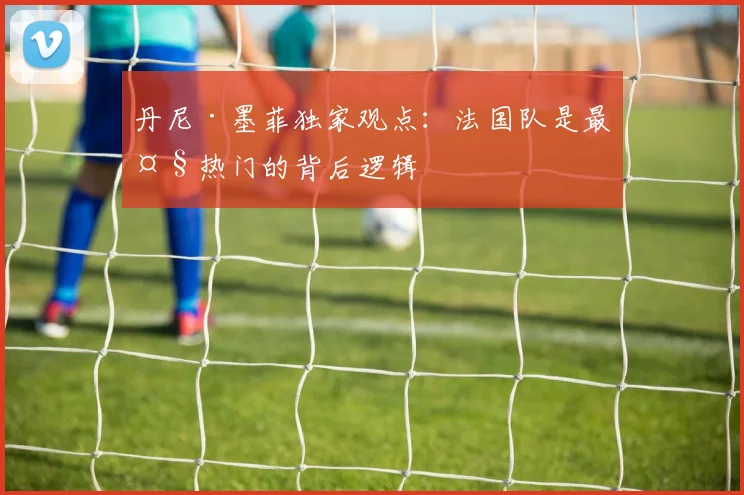 丹尼·墨菲独家观点：法国队是最大热门的背后逻辑