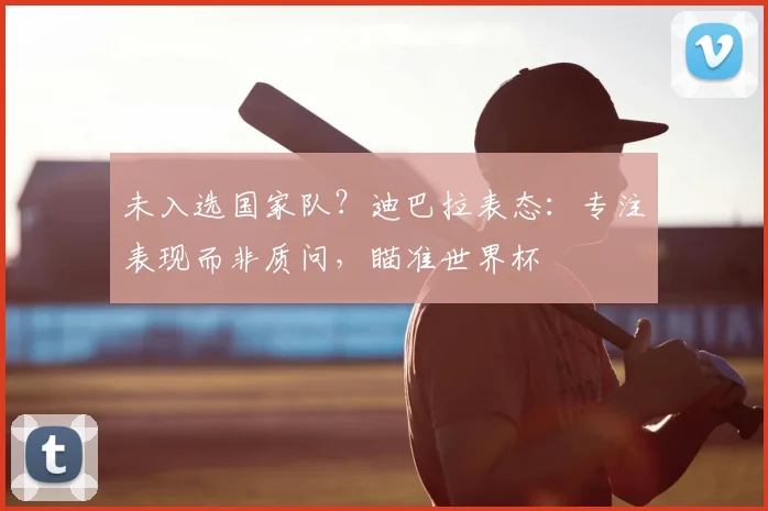 未入选国家队？迪巴拉表态：专注表现而非质问，瞄准世界杯